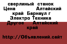 сверлиный  станок › Цена ­ 30 000 - Алтайский край, Барнаул г. Электро-Техника » Другое   . Алтайский край